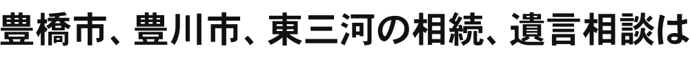 豊橋市、豊川市、東三河の相続、遺言相談は