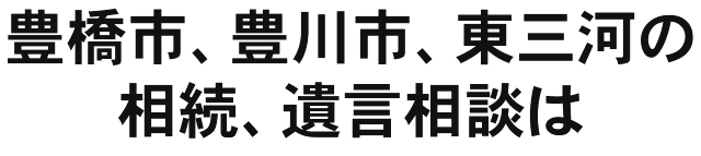 豊橋市、豊川市、東三河の相続、遺言相談は