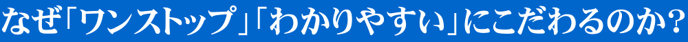 なぜ「ワンストップ」「わかりやすい」にこだわるのか？